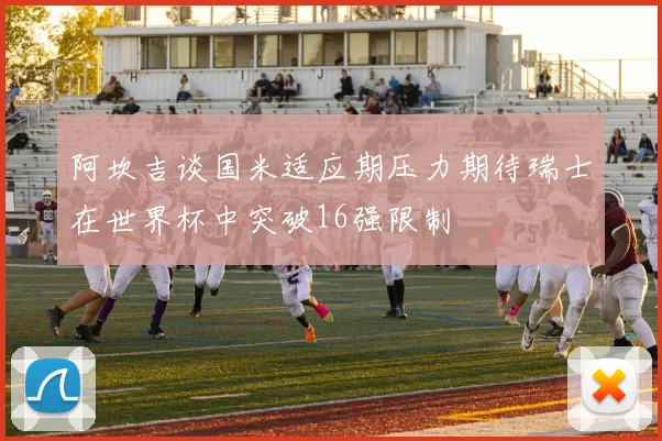 阿坎吉谈国米适应期压力期待瑞士在世界杯中突破16强限制
