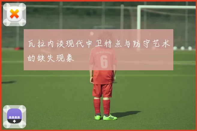 瓦拉内谈现代中卫特点与防守艺术的缺失现象