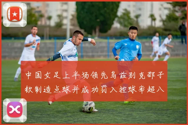 中国女足上半场领先乌兹别克邵子钦制造点球并成功罚入控球率超八成