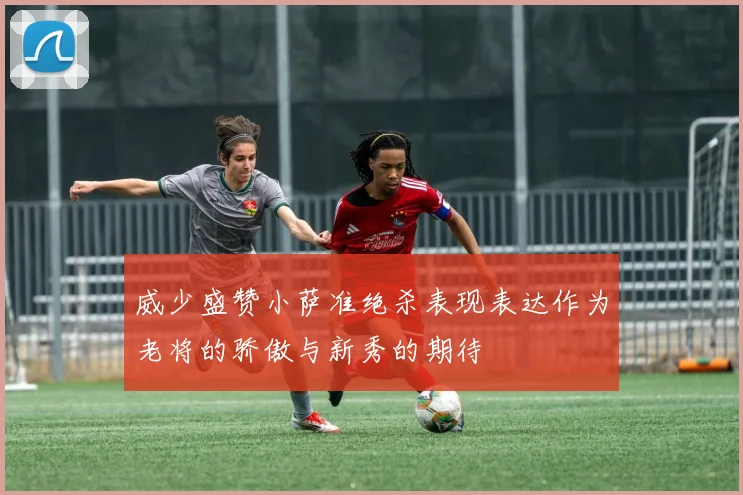 威少盛赞小萨准绝杀表现表达作为老将的骄傲与新秀的期待