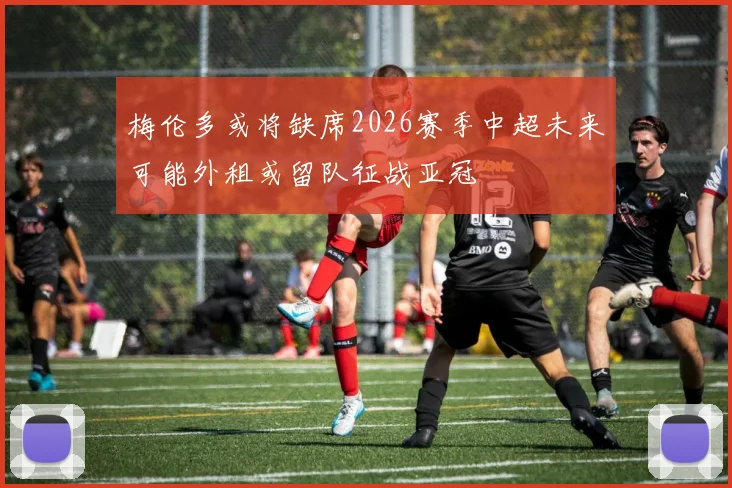 梅伦多或将缺席2026赛季中超未来可能外租或留队征战亚冠