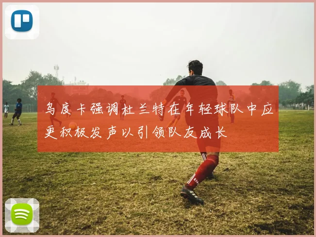 乌度卡强调杜兰特在年轻球队中应更积极发声以引领队友成长