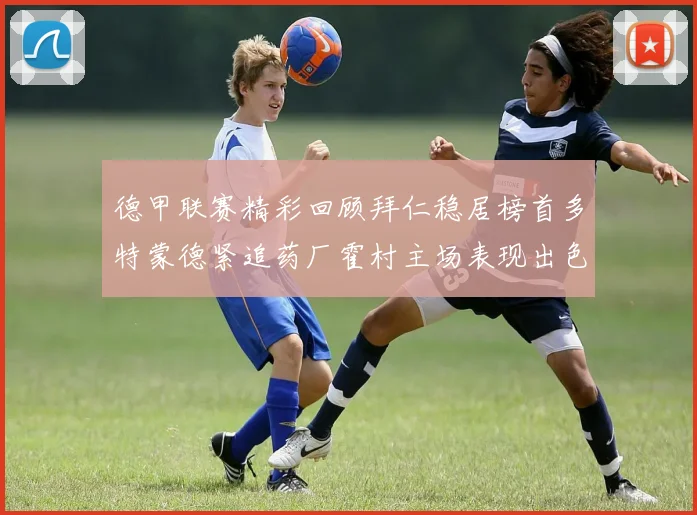 德甲联赛精彩回顾拜仁稳居榜首多特蒙德紧追药厂霍村主场表现出色